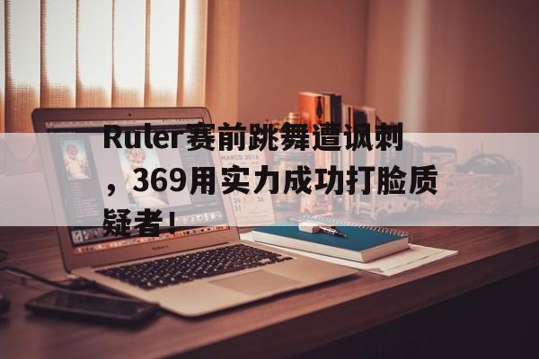 Ruler赛前跳舞遭讽刺，369用实力成功打脸质疑者！
