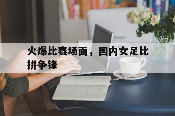 火爆比赛场面，国内女足比拼争锋